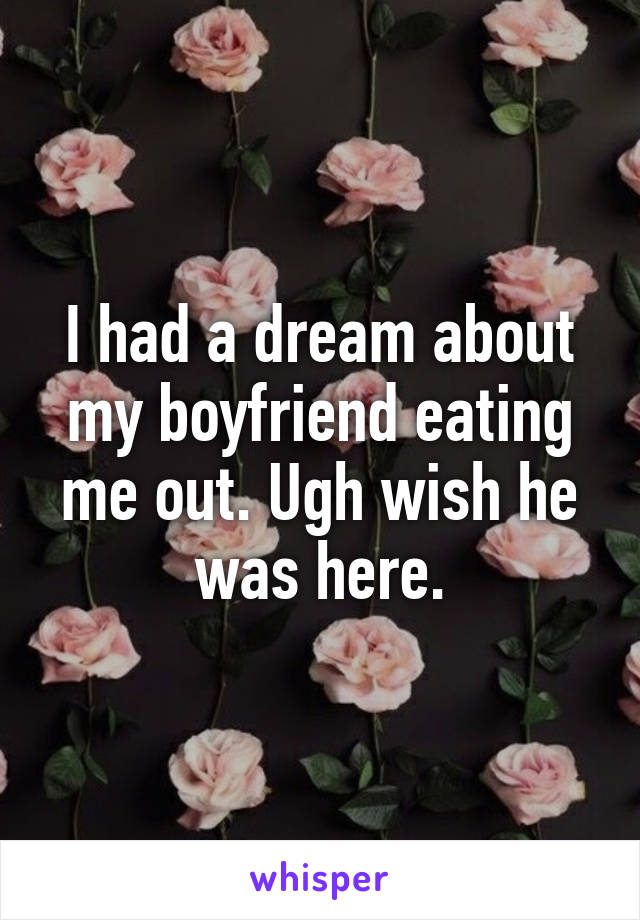 I had a dream about my boyfriend eating me out. Ugh wish he was here.