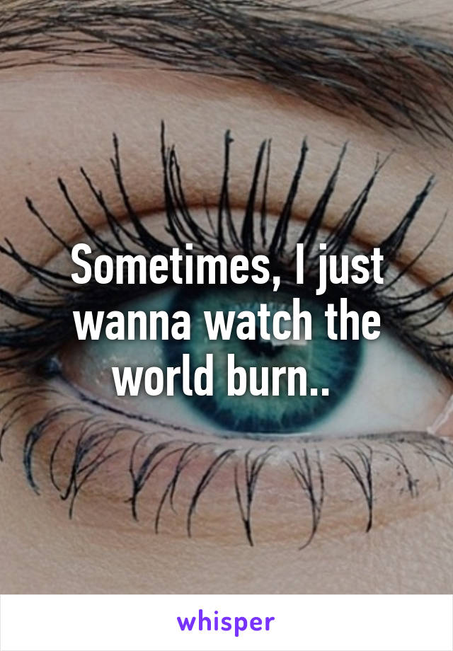 Sometimes, I just wanna watch the world burn.. 