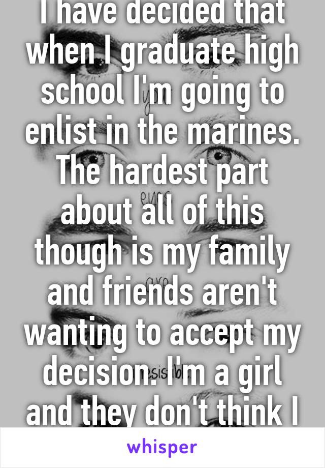 I have decided that when I graduate high school I'm going to enlist in the marines. The hardest part about all of this though is my family and friends aren't wanting to accept my decision. I'm a girl and they don't think I can make it