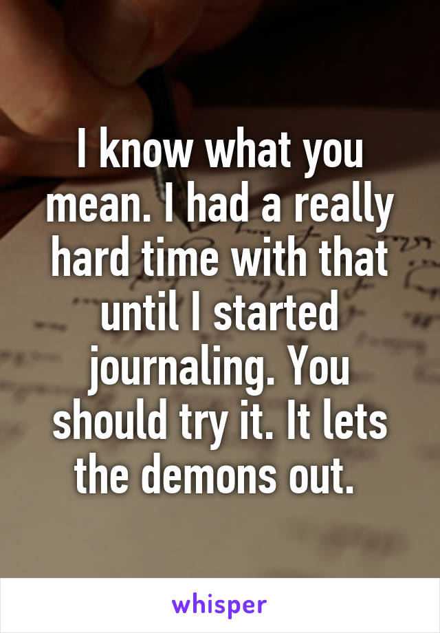 I know what you mean. I had a really hard time with that until I started journaling. You should try it. It lets the demons out. 