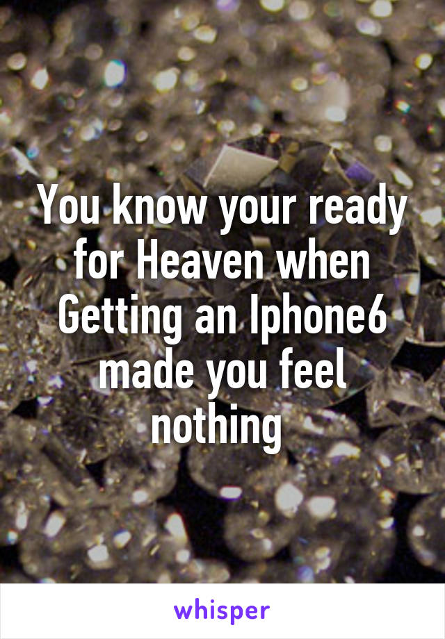 You know your ready for Heaven when Getting an Iphone6 made you feel nothing 