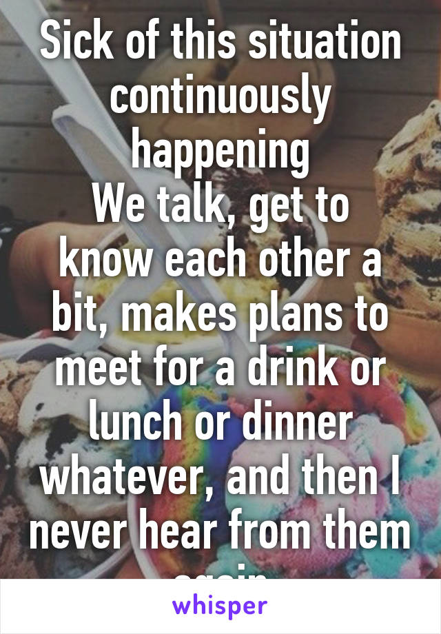 Sick of this situation continuously happening
We talk, get to know each other a bit, makes plans to meet for a drink or lunch or dinner whatever, and then I never hear from them again