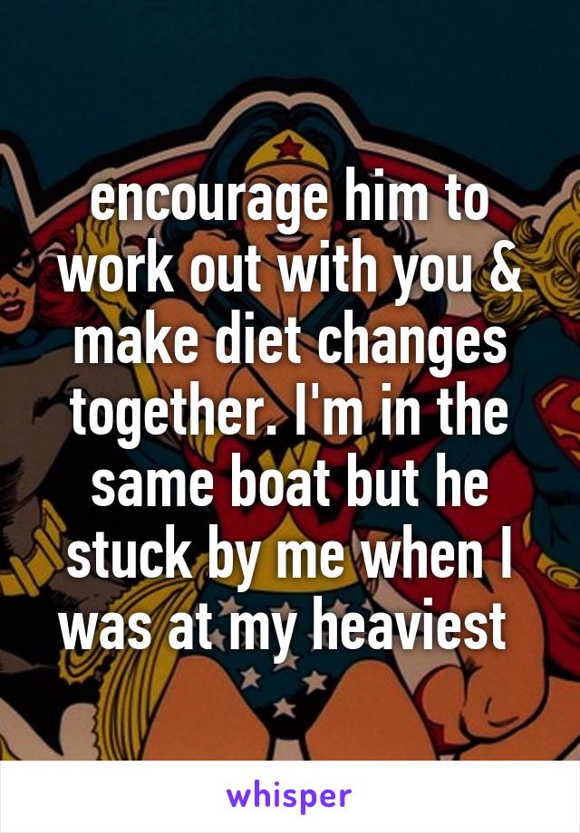 encourage him to work out with you & make diet changes together. I'm in the same boat but he stuck by me when I was at my heaviest 