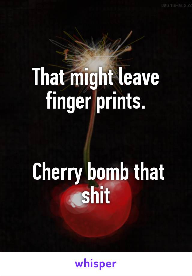 That might leave
finger prints.


 Cherry bomb that shit