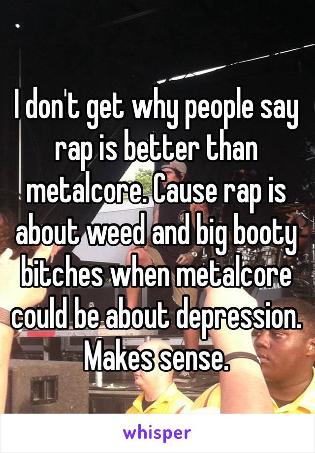 I don't get why people say rap is better than metalcore. Cause rap is about weed and big booty bitches when metalcore could be about depression. Makes sense. 