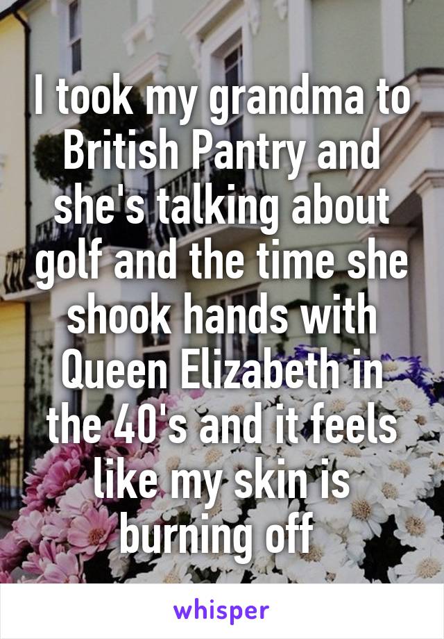 I took my grandma to British Pantry and she's talking about golf and the time she shook hands with Queen Elizabeth in the 40's and it feels like my skin is burning off 