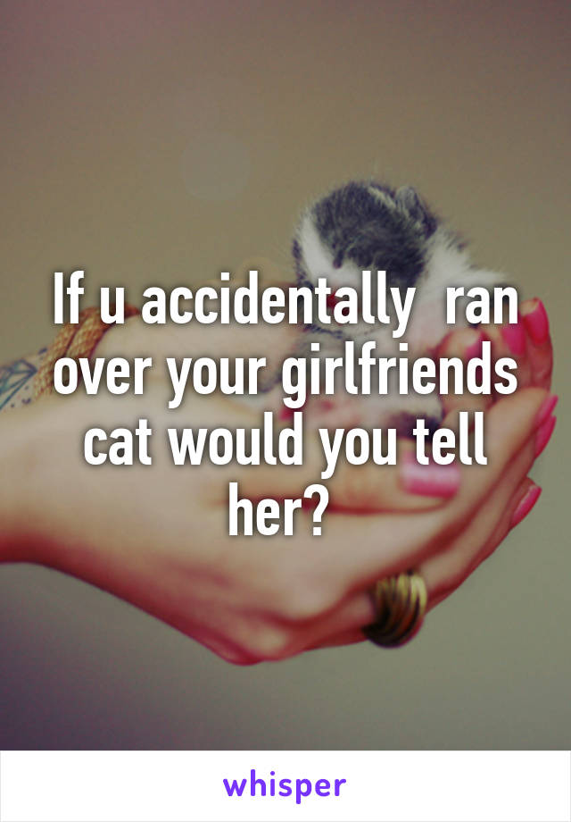 If u accidentally  ran over your girlfriends cat would you tell her? 