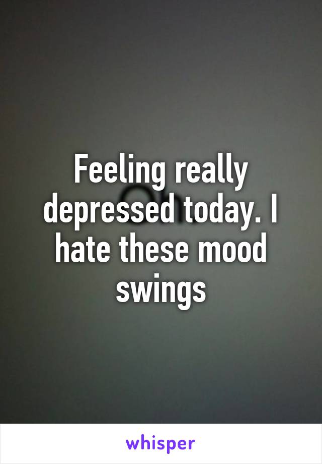 Feeling really depressed today. I hate these mood swings