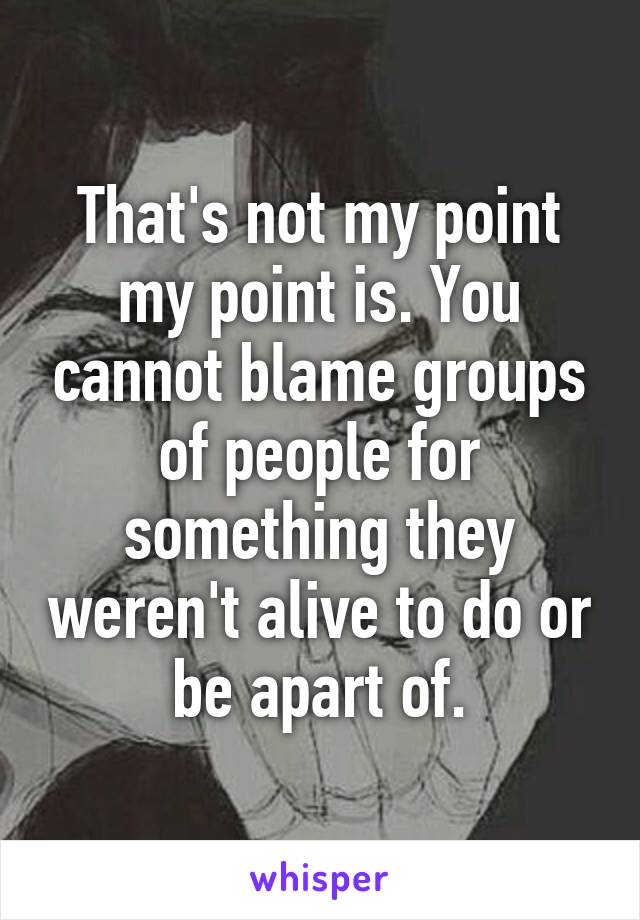 That's not my point my point is. You cannot blame groups of people for something they weren't alive to do or be apart of.