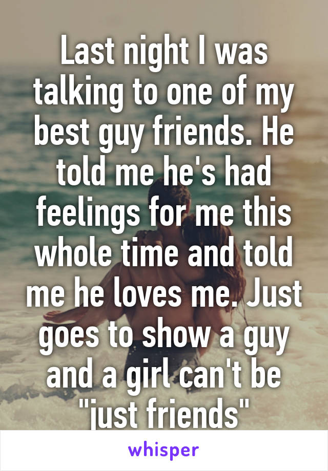 Last night I was talking to one of my best guy friends. He told me he's had feelings for me this whole time and told me he loves me. Just goes to show a guy and a girl can't be "just friends"