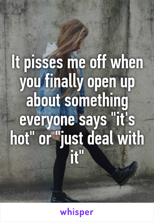 It pisses me off when you finally open up about something everyone says "it's hot" or "just deal with it"