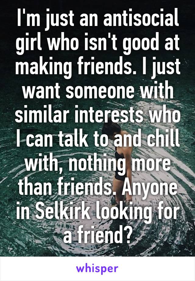 I'm just an antisocial girl who isn't good at making friends. I just want someone with similar interests who I can talk to and chill with, nothing more than friends. Anyone in Selkirk looking for a friend?
