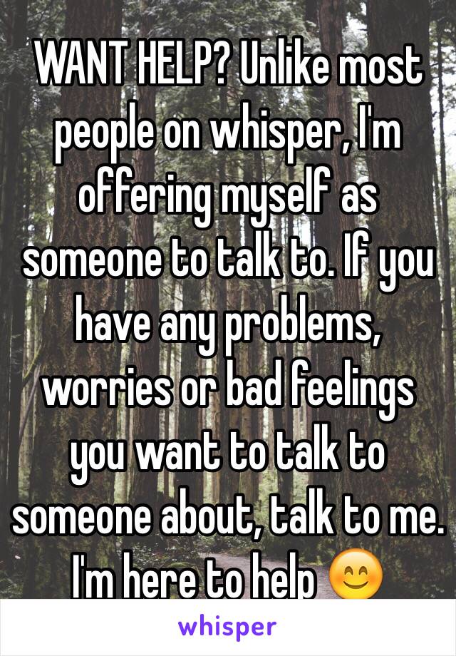 WANT HELP? Unlike most people on whisper, I'm offering myself as someone to talk to. If you have any problems, worries or bad feelings you want to talk to someone about, talk to me. I'm here to help 😊