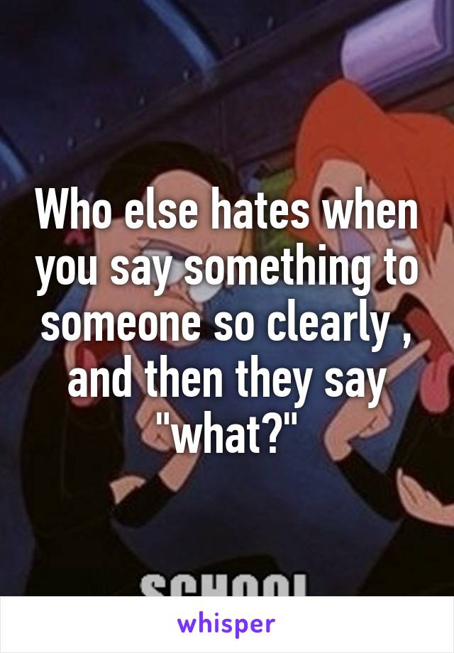 Who else hates when you say something to someone so clearly , and then they say "what?"