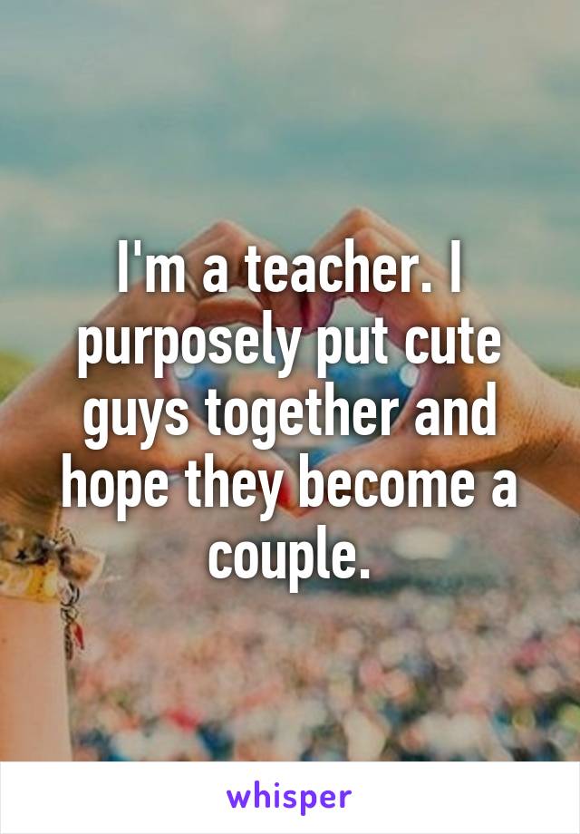 I'm a teacher. I purposely put cute guys together and hope they become a couple.