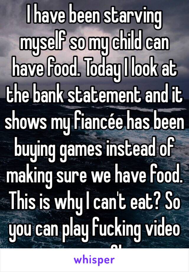 I have been starving myself so my child can have food. Today I look at the bank statement and it shows my fiancée has been buying games instead of making sure we have food. This is why I can't eat? So you can play fucking video games?!