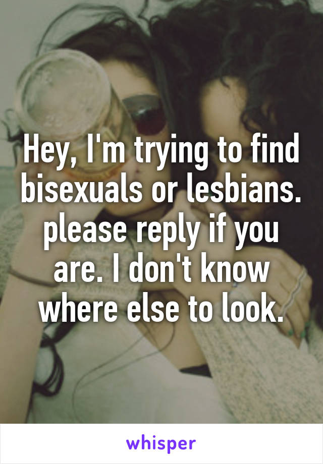 Hey, I'm trying to find bisexuals or lesbians. please reply if you are. I don't know where else to look.