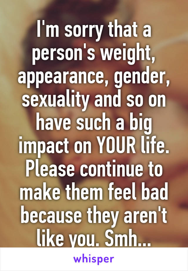 I'm sorry that a person's weight, appearance, gender, sexuality and so on have such a big impact on YOUR life. Please continue to make them feel bad because they aren't like you. Smh...