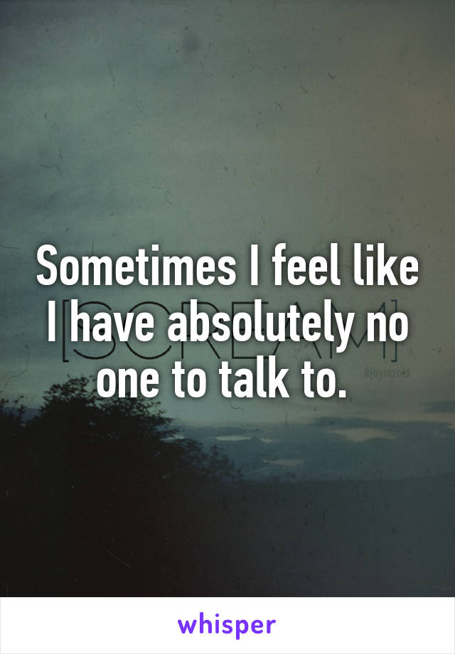 Sometimes I feel like I have absolutely no one to talk to. 