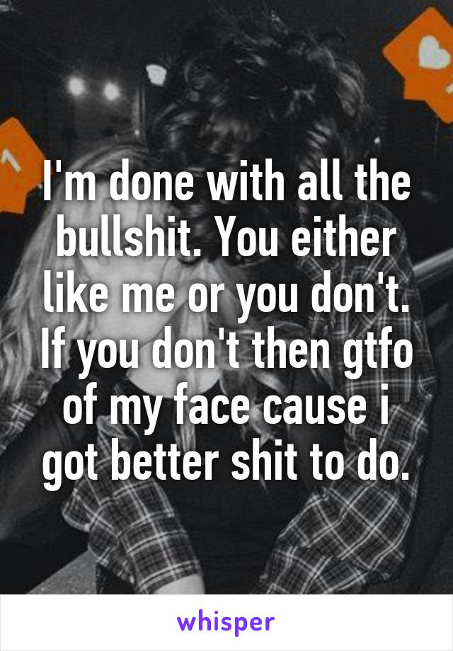 I'm done with all the bullshit. You either like me or you don't. If you don't then gtfo of my face cause i got better shit to do.