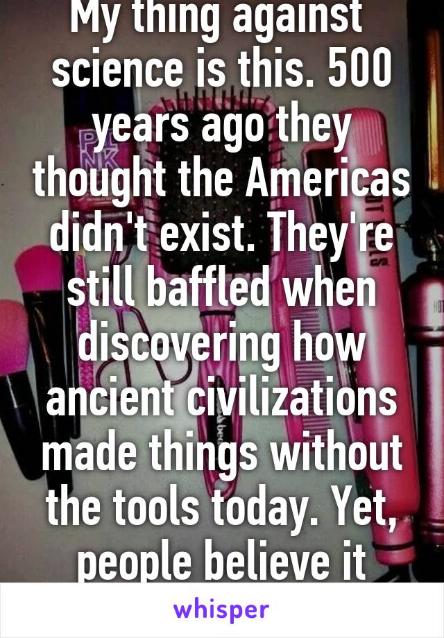 My thing against  science is this. 500 years ago they thought the Americas didn't exist. They're still baffled when discovering how ancient civilizations made things without the tools today. Yet, people believe it blindly? 