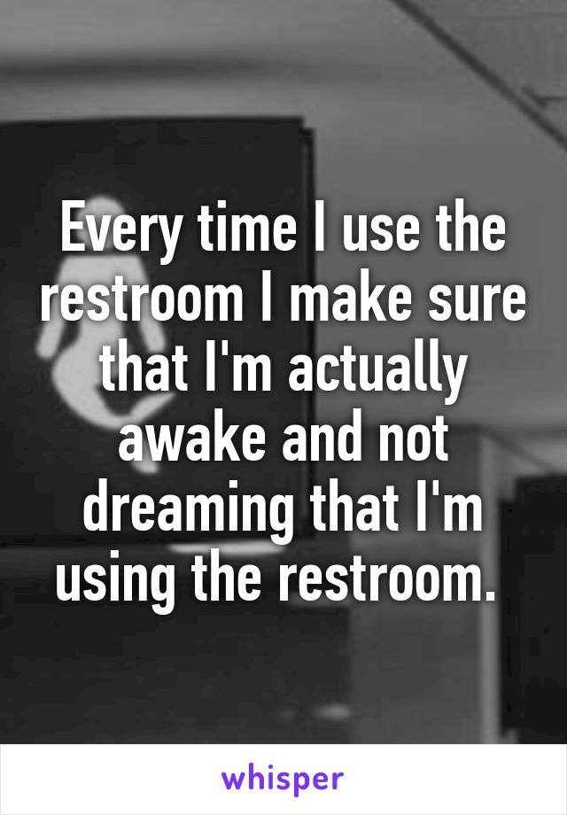 Every time I use the restroom I make sure that I'm actually awake and not dreaming that I'm using the restroom. 