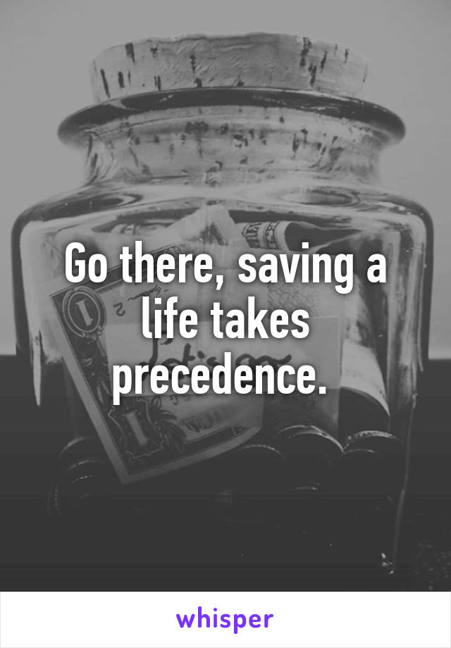 Go there, saving a life takes precedence. 