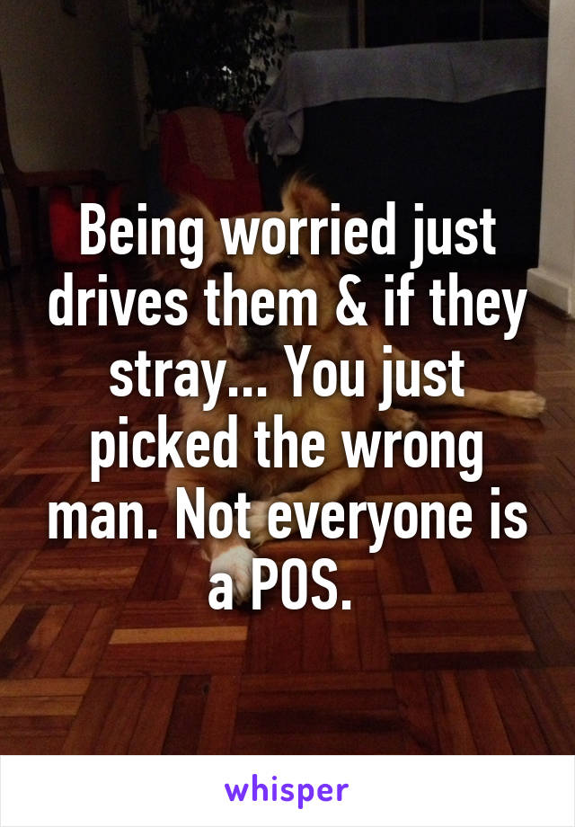 Being worried just drives them & if they stray... You just picked the wrong man. Not everyone is a POS. 