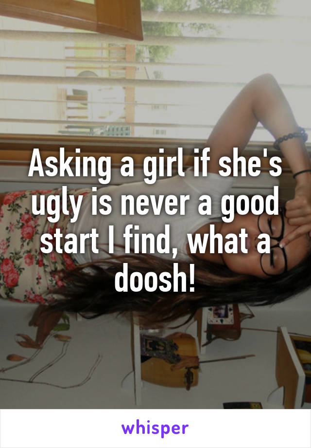 Asking a girl if she's ugly is never a good start I find, what a doosh!