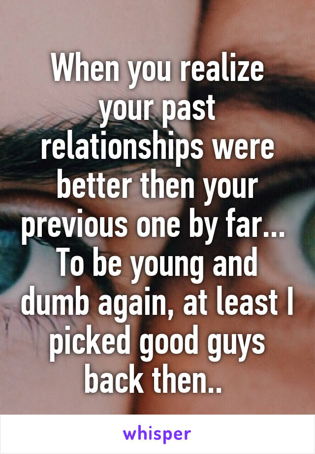 When you realize your past relationships were better then your previous one by far...  To be young and dumb again, at least I picked good guys back then.. 