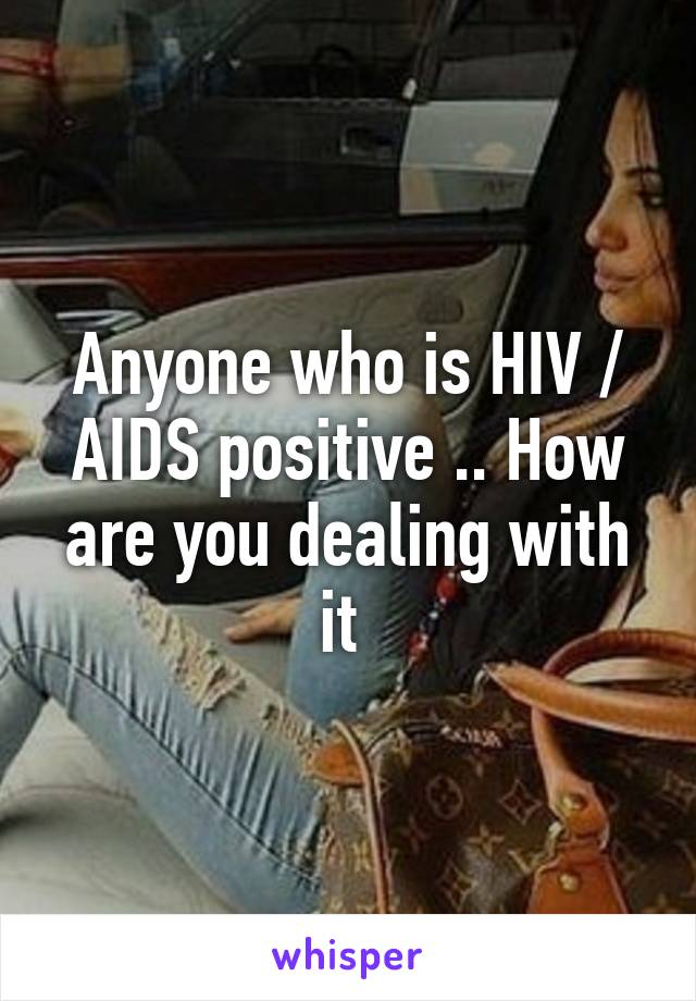 Anyone who is HIV / AIDS positive .. How are you dealing with it 