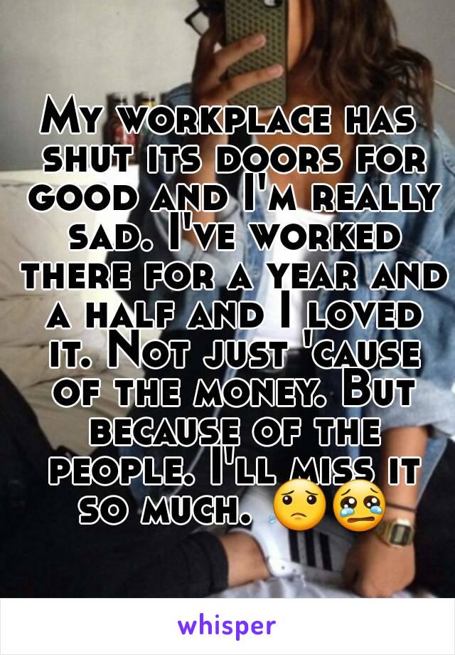 My workplace has shut its doors for good and I'm really sad. I've worked there for a year and a half and I loved it. Not just 'cause of the money. But because of the people. I'll miss it so much. 😟😢