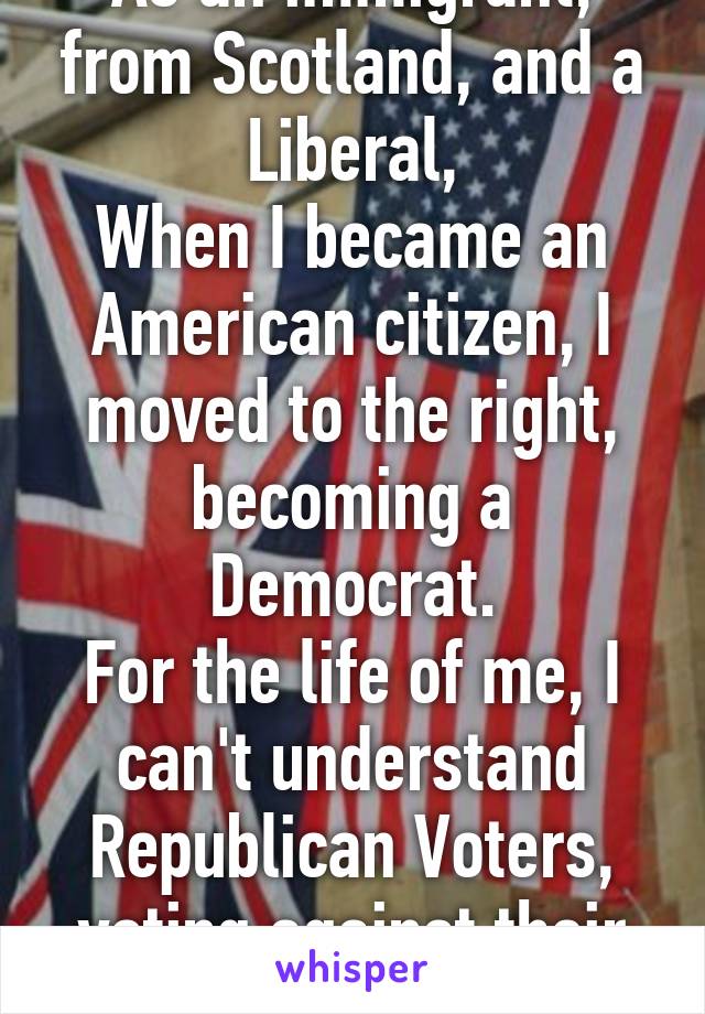 As an immigrant, from Scotland, and a Liberal,
When I became an American citizen, I moved to the right, becoming a Democrat.
For the life of me, I can't understand Republican Voters, voting against their best interests. 