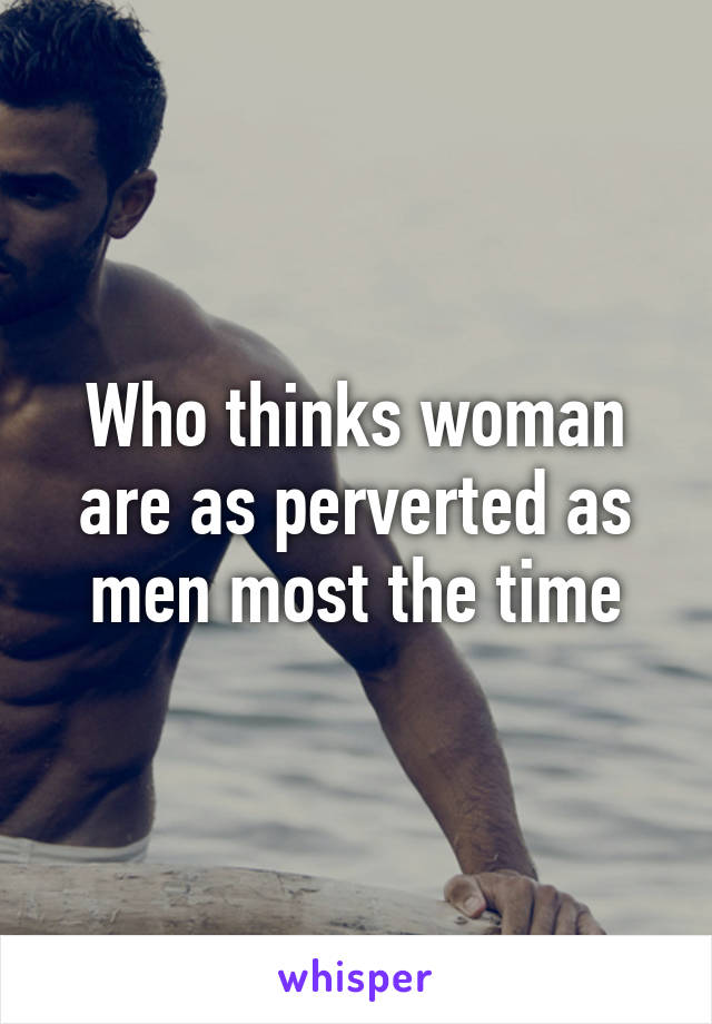 Who thinks woman are as perverted as men most the time