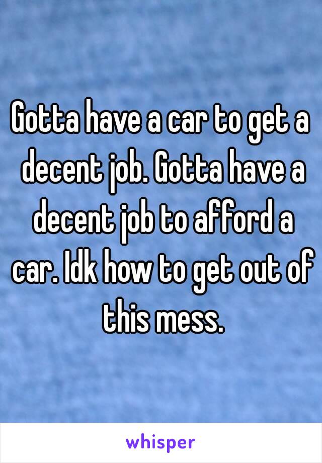 Gotta have a car to get a decent job. Gotta have a decent job to afford a car. Idk how to get out of this mess.