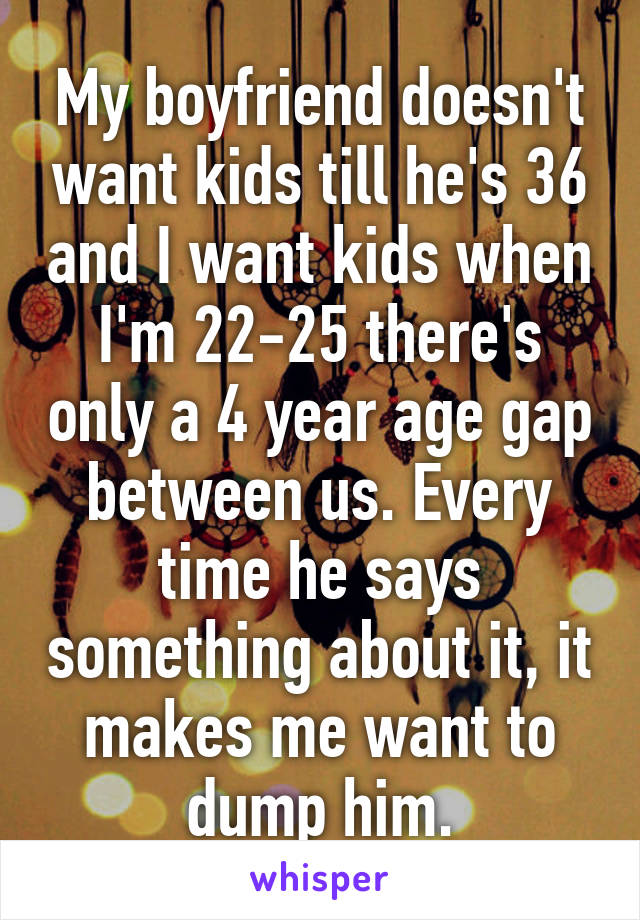 My boyfriend doesn't want kids till he's 36 and I want kids when I'm 22-25 there's only a 4 year age gap between us. Every time he says something about it, it makes me want to dump him.