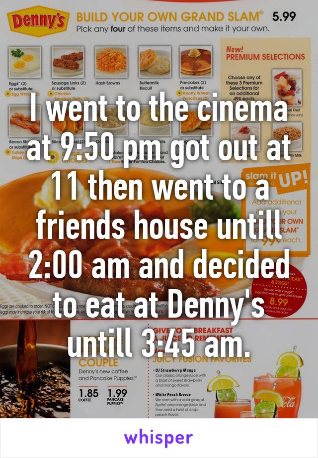 I went to the cinema at 9:50 pm got out at 11 then went to a friends house untill 2:00 am and decided to eat at Denny's untill 3:45 am.