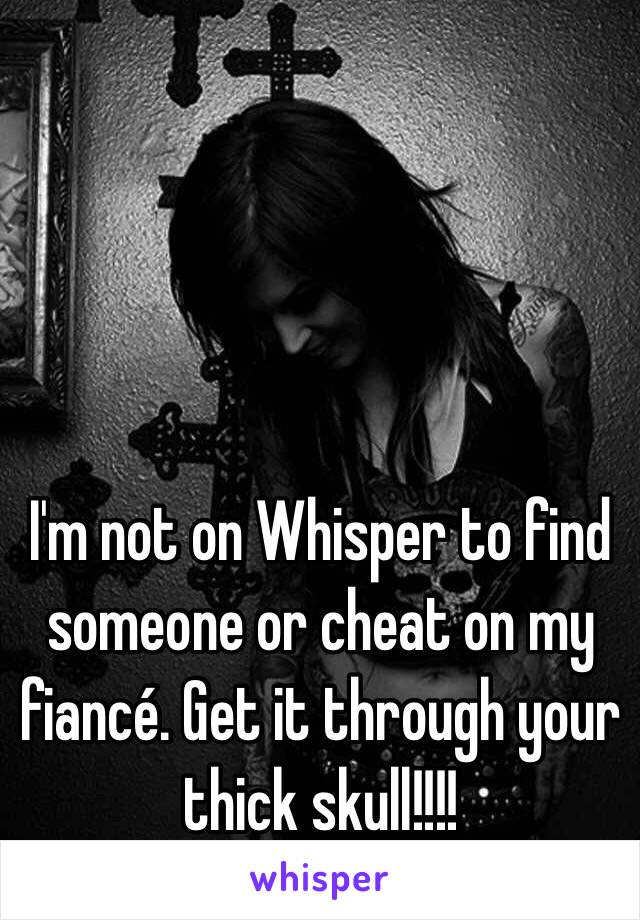 I'm not on Whisper to find someone or cheat on my fiancé. Get it through your thick skull!!!!