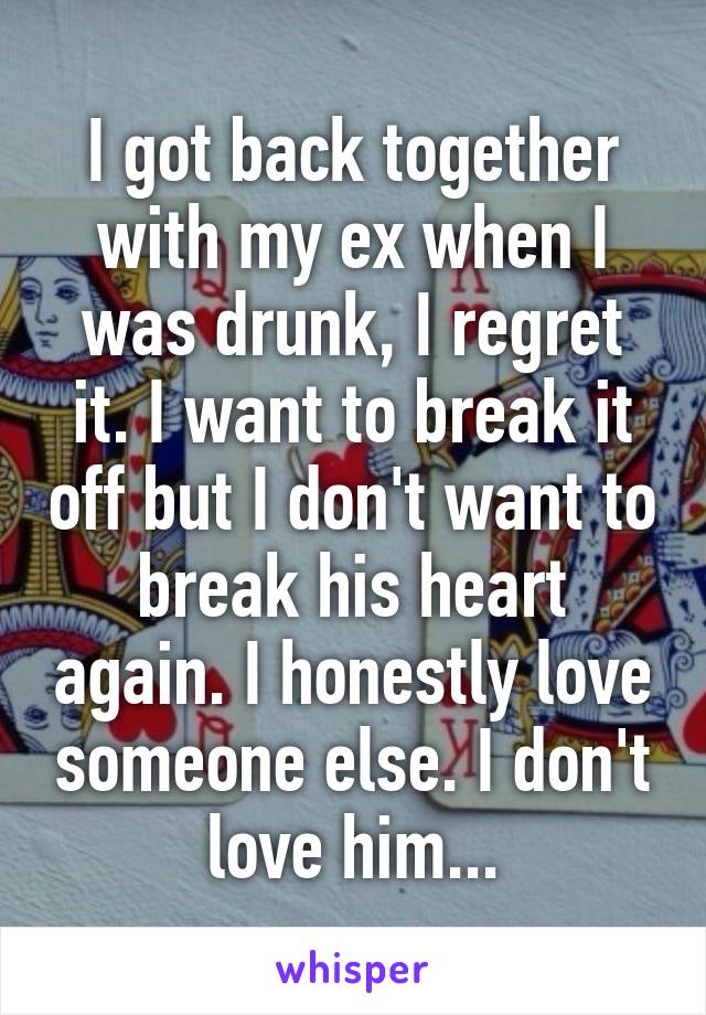 I got back together with my ex when I was drunk, I regret it. I want to break it off but I don't want to break his heart again. I honestly love someone else. I don't love him...