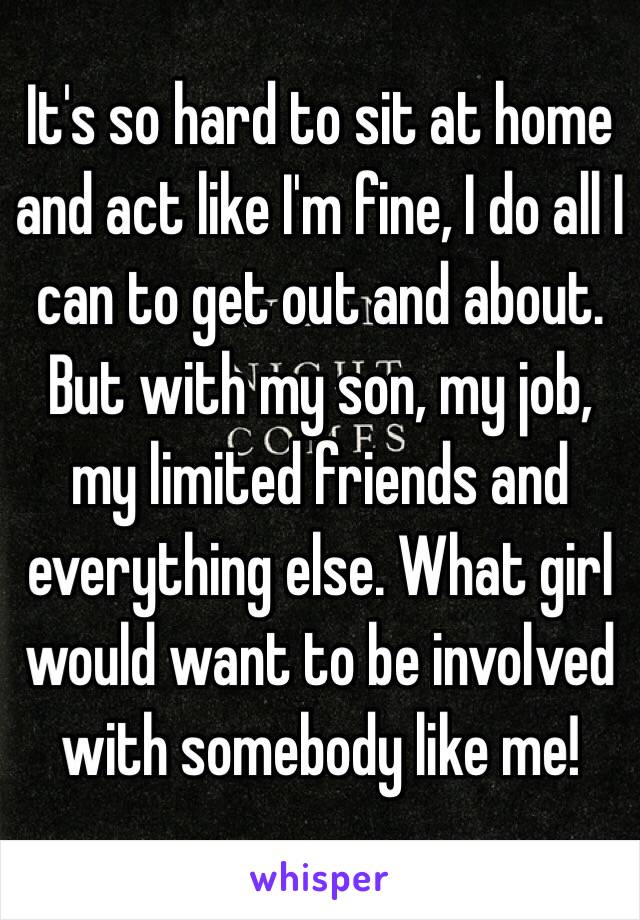 It's so hard to sit at home and act like I'm fine, I do all I can to get out and about. But with my son, my job, my limited friends and everything else. What girl would want to be involved with somebody like me! 