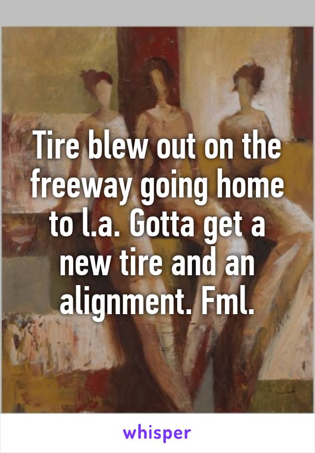 Tire blew out on the freeway going home to l.a. Gotta get a new tire and an alignment. Fml.