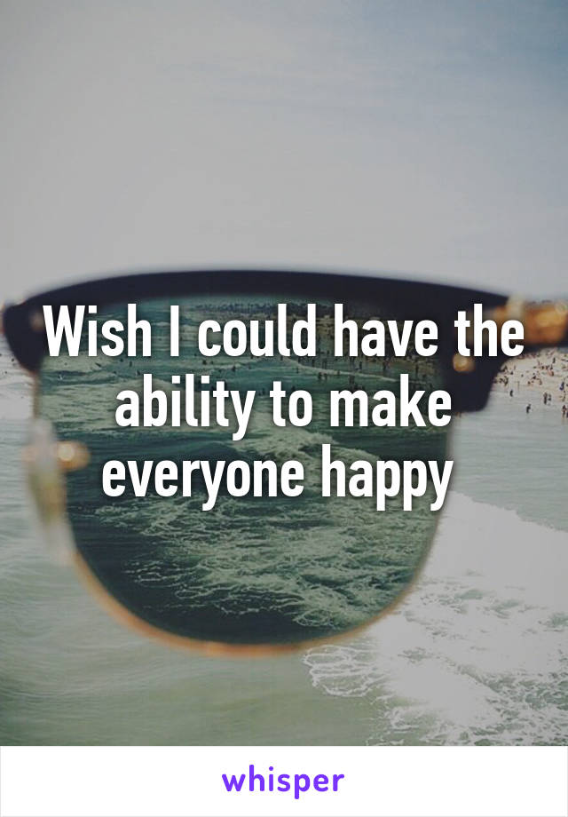 Wish I could have the ability to make everyone happy 