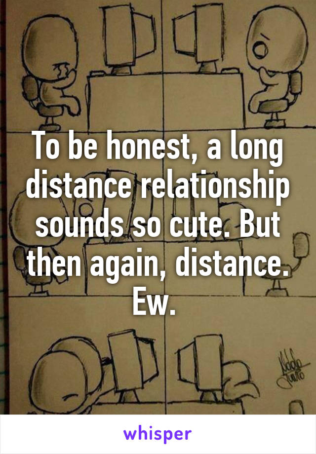 To be honest, a long distance relationship sounds so cute. But then again, distance. Ew. 