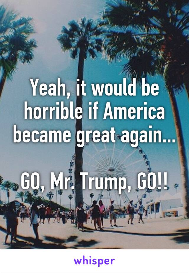 Yeah, it would be horrible if America became great again...

GO, Mr. Trump, GO!!