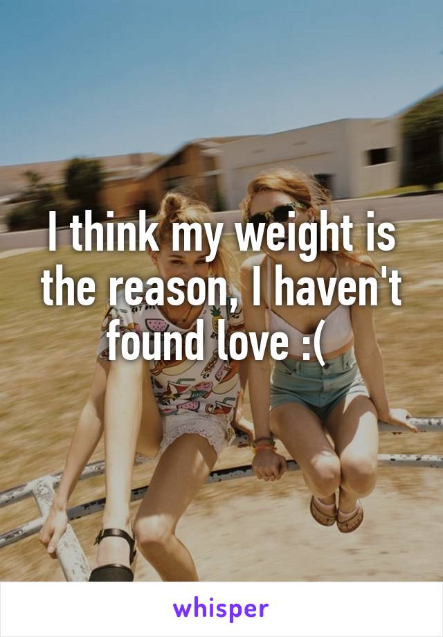 I think my weight is the reason, I haven't found love :( 
