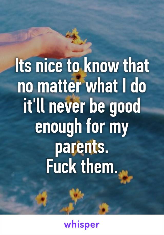 Its nice to know that no matter what I do it'll never be good enough for my parents.
Fuck them.