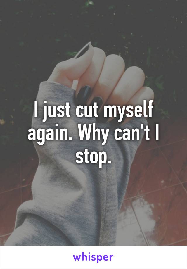 I just cut myself again. Why can't I stop.