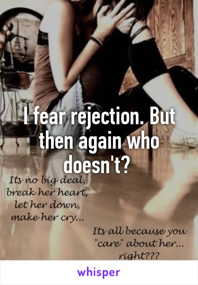 I fear rejection. But then again who doesn't? 