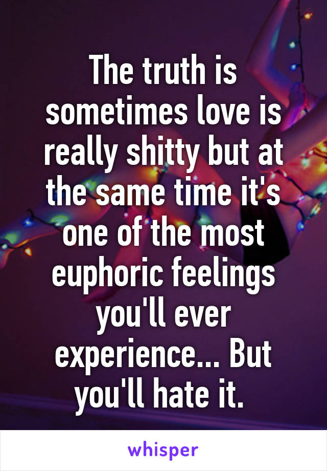 The truth is sometimes love is really shitty but at the same time it's one of the most euphoric feelings you'll ever experience... But you'll hate it. 