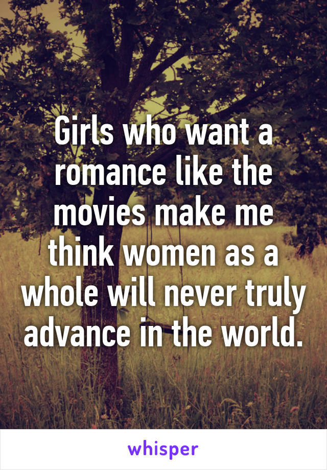 Girls who want a romance like the movies make me think women as a whole will never truly advance in the world.